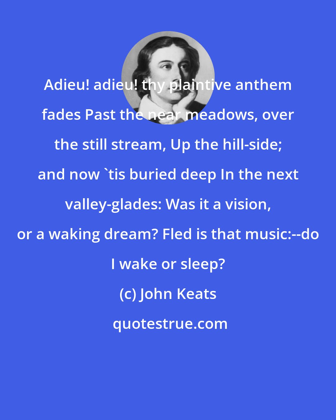 John Keats: Adieu! adieu! thy plaintive anthem fades Past the near meadows, over the still stream, Up the hill-side; and now 'tis buried deep In the next valley-glades: Was it a vision, or a waking dream? Fled is that music:--do I wake or sleep?