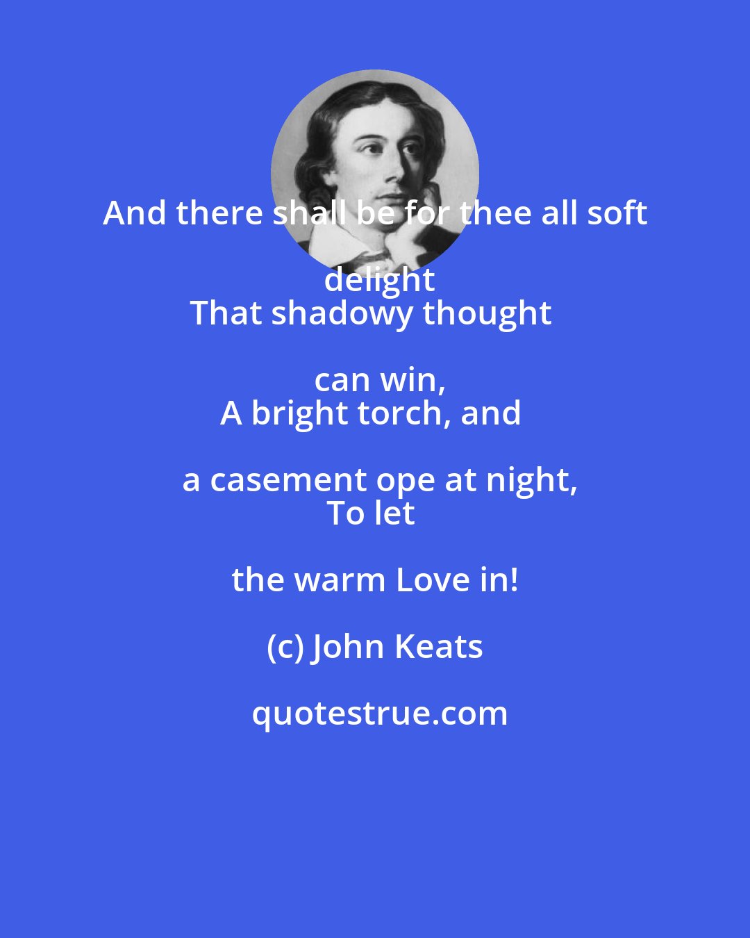 John Keats: And there shall be for thee all soft delight
That shadowy thought can win,
A bright torch, and a casement ope at night,
To let the warm Love in!