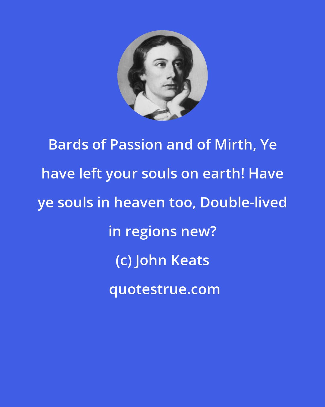 John Keats: Bards of Passion and of Mirth, Ye have left your souls on earth! Have ye souls in heaven too, Double-lived in regions new?