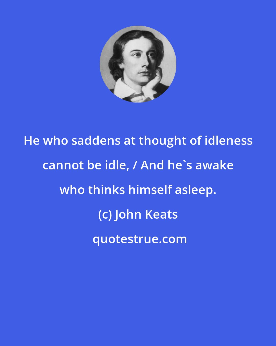 John Keats: He who saddens at thought of idleness cannot be idle, / And he's awake who thinks himself asleep.