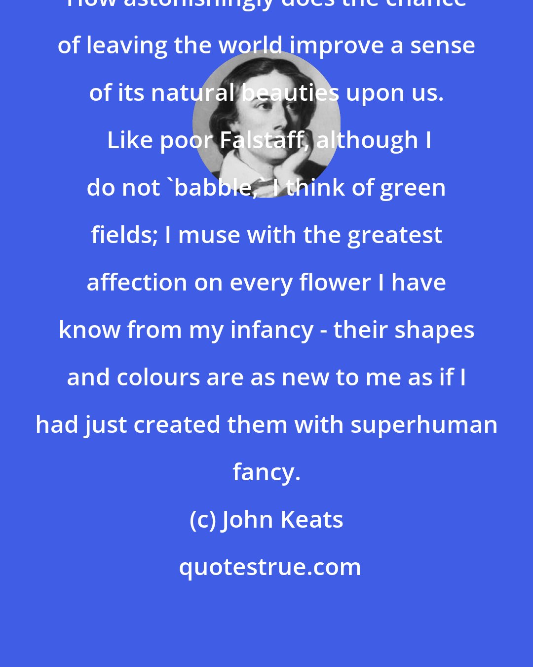 John Keats: How astonishingly does the chance of leaving the world improve a sense of its natural beauties upon us.  Like poor Falstaff, although I do not 'babble,' I think of green fields; I muse with the greatest affection on every flower I have know from my infancy - their shapes and colours are as new to me as if I had just created them with superhuman fancy.