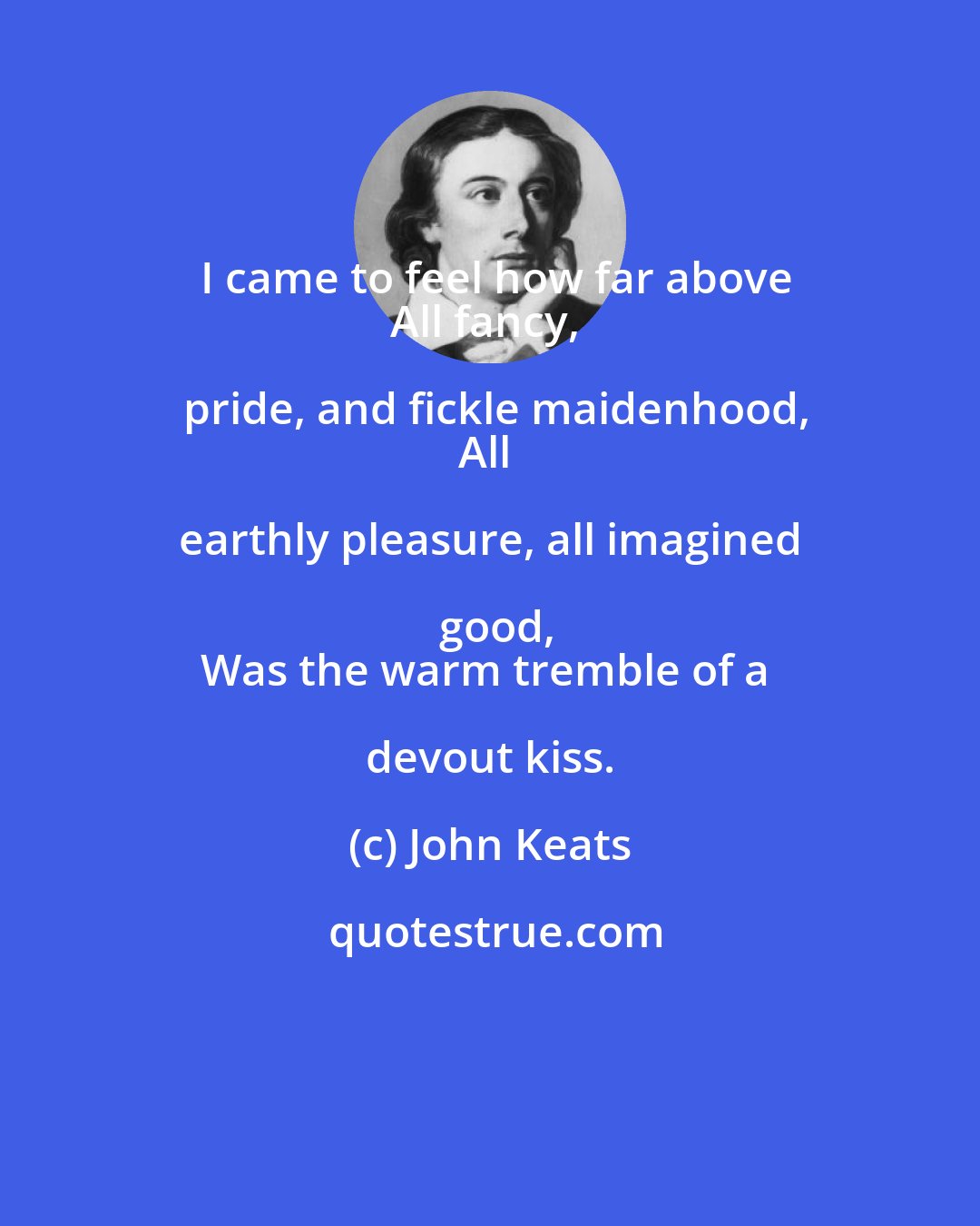 John Keats: I came to feel how far above
All fancy, pride, and fickle maidenhood,
All earthly pleasure, all imagined good,
Was the warm tremble of a devout kiss.