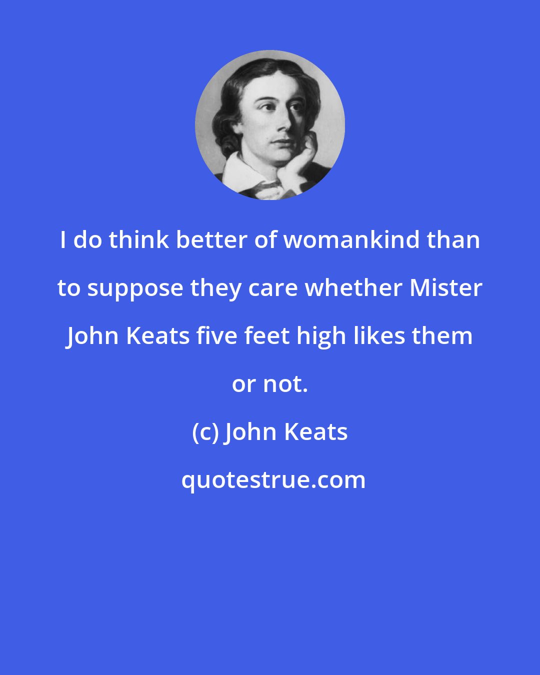 John Keats: I do think better of womankind than to suppose they care whether Mister John Keats five feet high likes them or not.