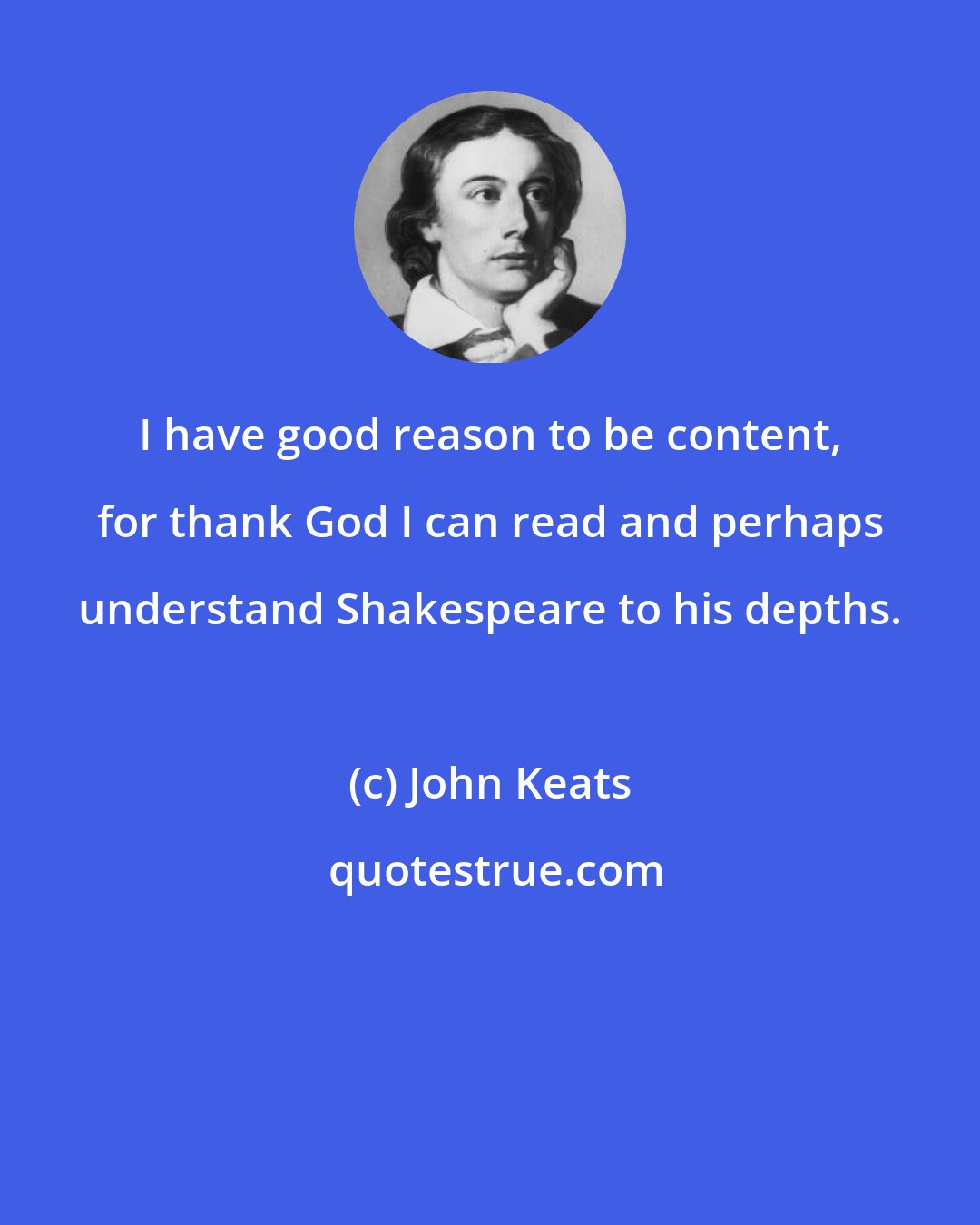 John Keats: I have good reason to be content, for thank God I can read and perhaps understand Shakespeare to his depths.