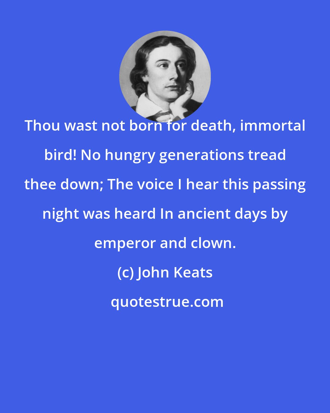 John Keats: Thou wast not born for death, immortal bird! No hungry generations tread thee down; The voice I hear this passing night was heard In ancient days by emperor and clown.