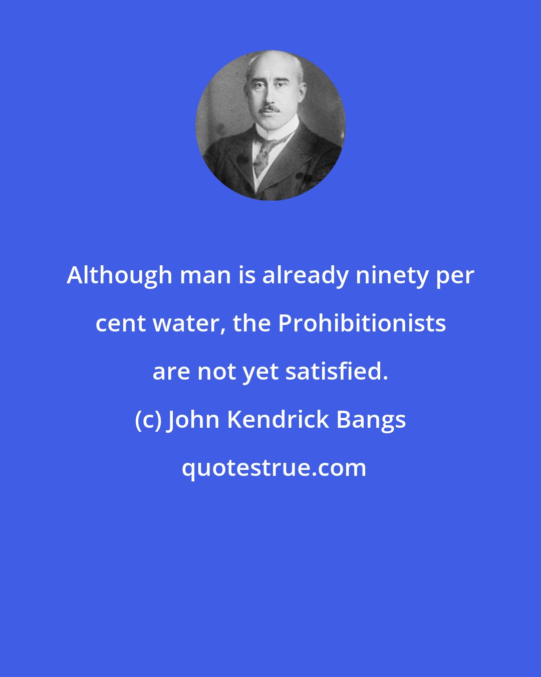 John Kendrick Bangs: Although man is already ninety per cent water, the Prohibitionists are not yet satisfied.