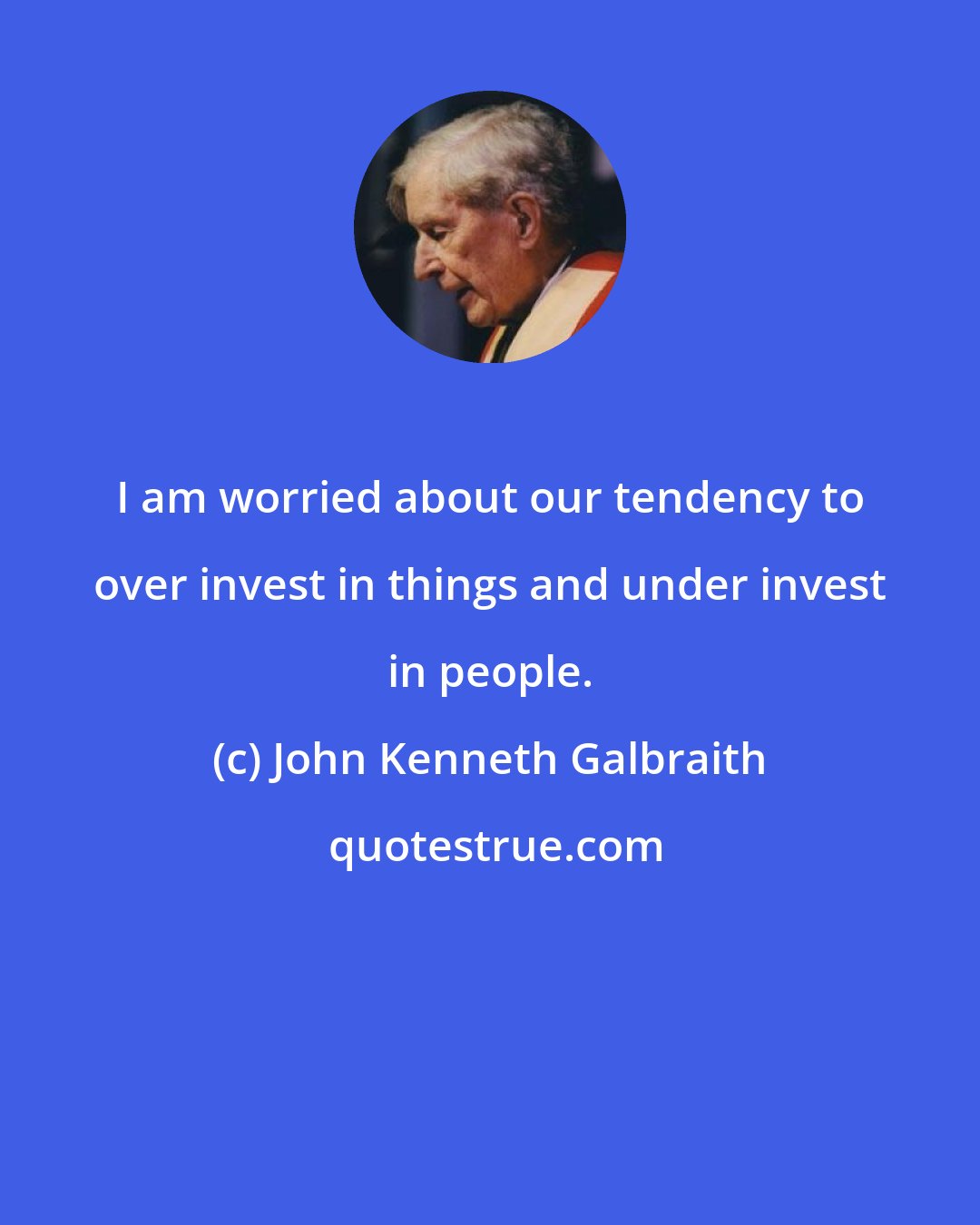 John Kenneth Galbraith: I am worried about our tendency to over invest in things and under invest in people.