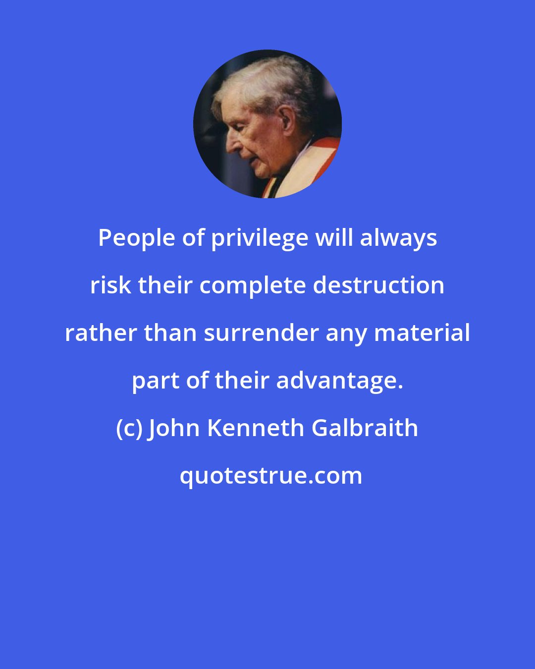 John Kenneth Galbraith: People of privilege will always risk their complete destruction rather than surrender any material part of their advantage.