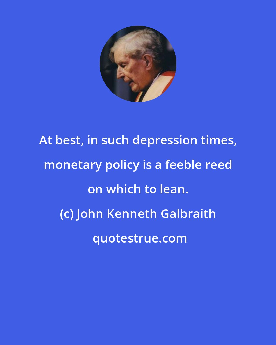 John Kenneth Galbraith: At best, in such depression times, monetary policy is a feeble reed on which to lean.