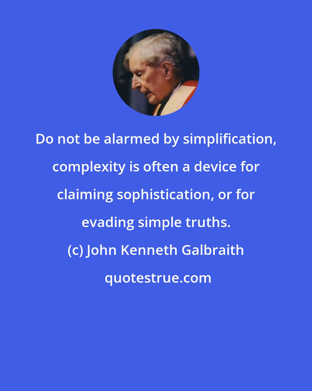 John Kenneth Galbraith: Do not be alarmed by simplification, complexity is often a device for claiming sophistication, or for evading simple truths.