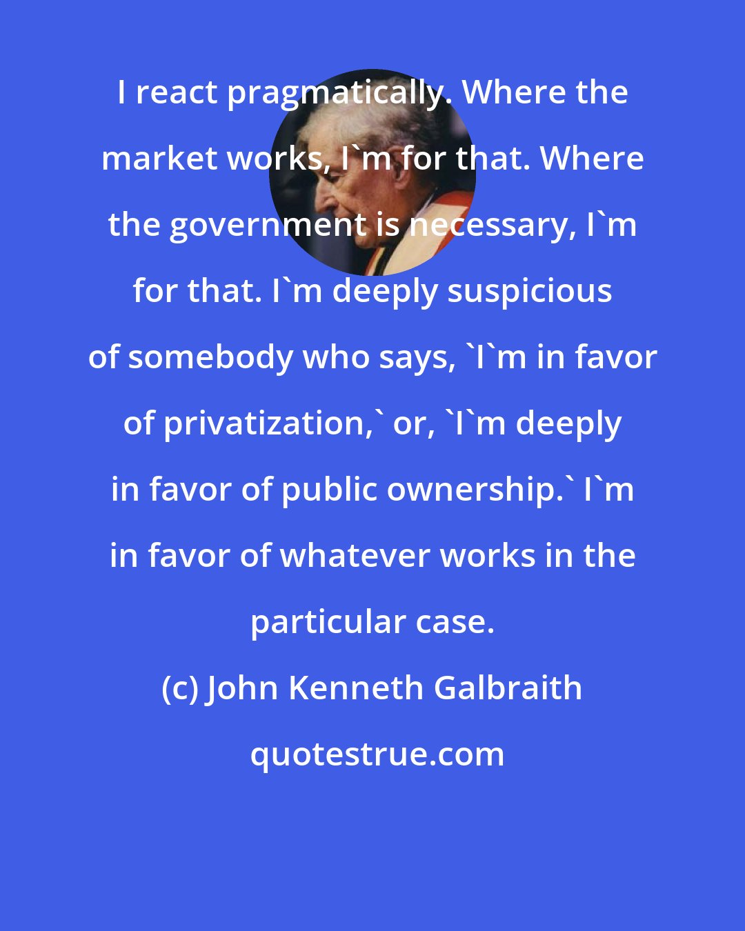 John Kenneth Galbraith: I react pragmatically. Where the market works, I'm for that. Where the government is necessary, I'm for that. I'm deeply suspicious of somebody who says, 'I'm in favor of privatization,' or, 'I'm deeply in favor of public ownership.' I'm in favor of whatever works in the particular case.