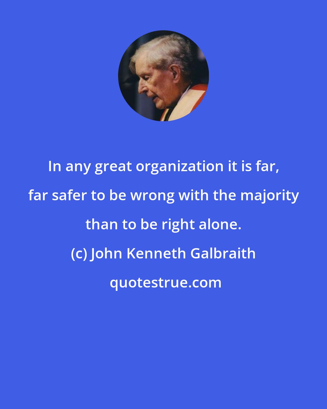 John Kenneth Galbraith: In any great organization it is far, far safer to be wrong with the majority than to be right alone.