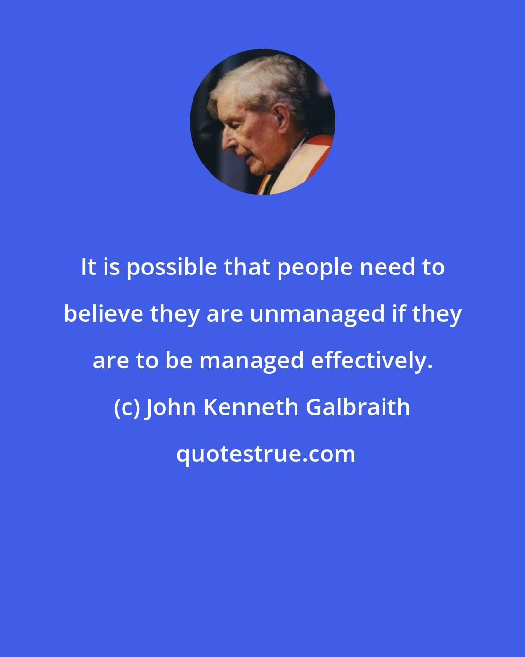 John Kenneth Galbraith: It is possible that people need to believe they are unmanaged if they are to be managed effectively.