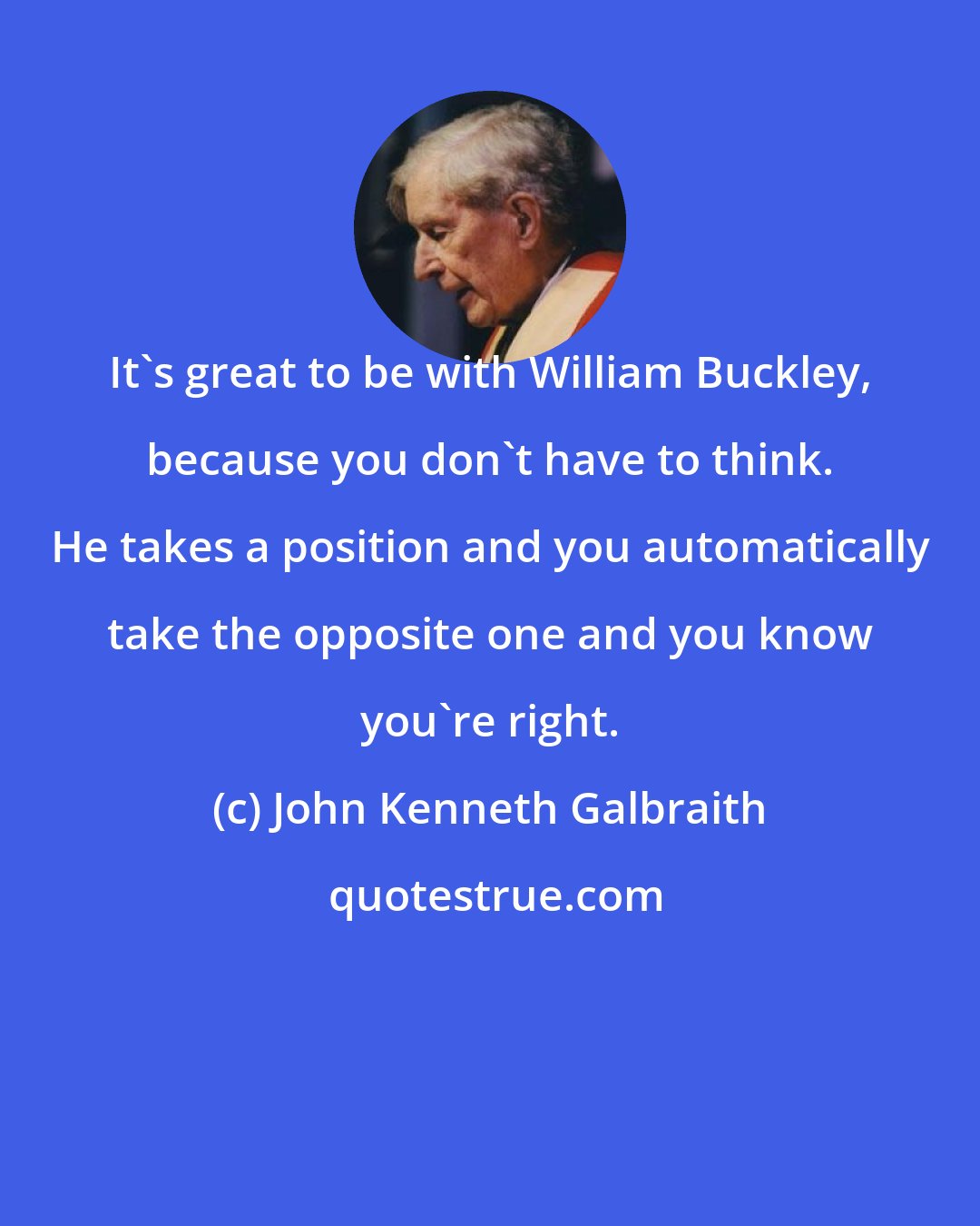 John Kenneth Galbraith: It's great to be with William Buckley, because you don't have to think. He takes a position and you automatically take the opposite one and you know you're right.