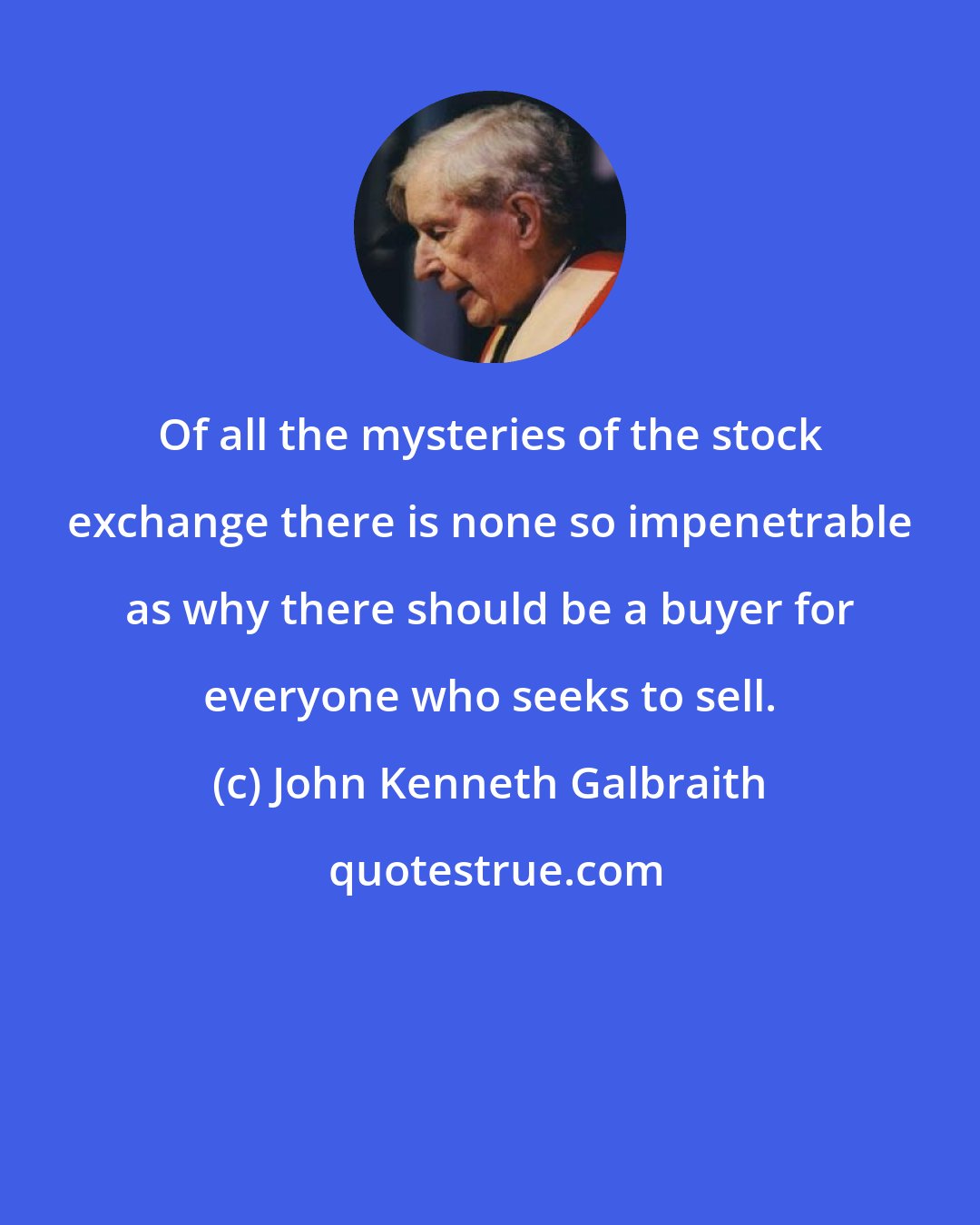 John Kenneth Galbraith: Of all the mysteries of the stock exchange there is none so impenetrable as why there should be a buyer for everyone who seeks to sell.