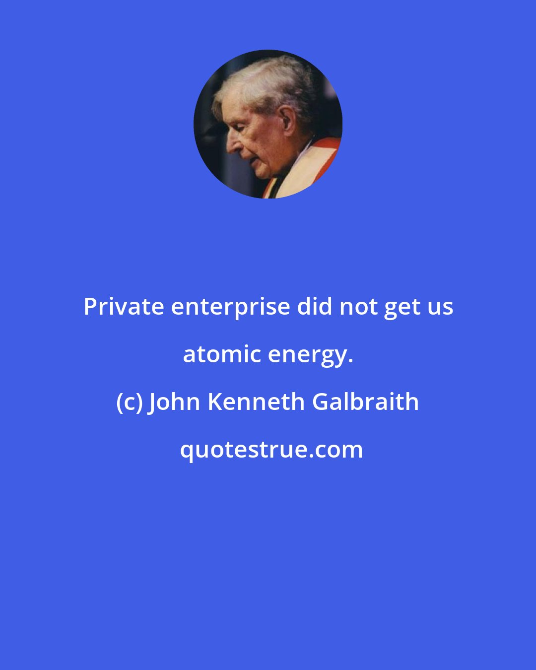 John Kenneth Galbraith: Private enterprise did not get us atomic energy.