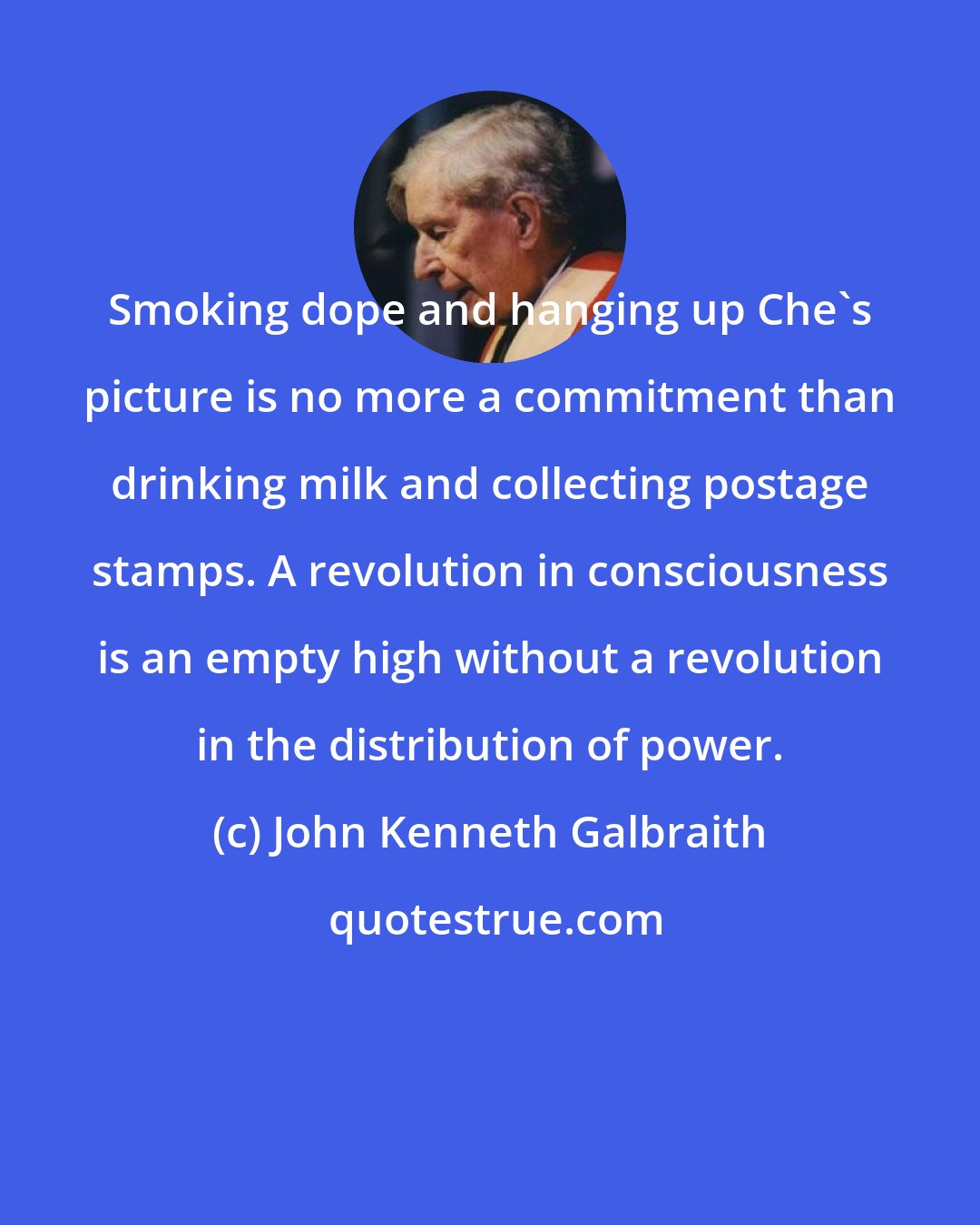 John Kenneth Galbraith: Smoking dope and hanging up Che's picture is no more a commitment than drinking milk and collecting postage stamps. A revolution in consciousness is an empty high without a revolution in the distribution of power.