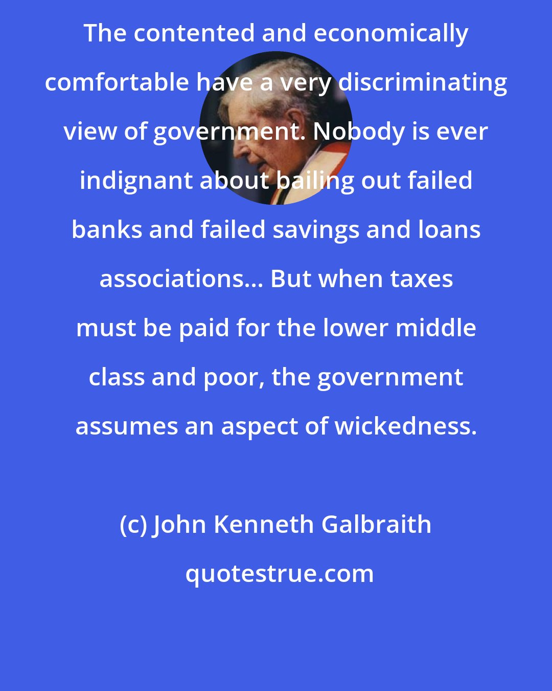 John Kenneth Galbraith: The contented and economically comfortable have a very discriminating view of government. Nobody is ever indignant about bailing out failed banks and failed savings and loans associations... But when taxes must be paid for the lower middle class and poor, the government assumes an aspect of wickedness.