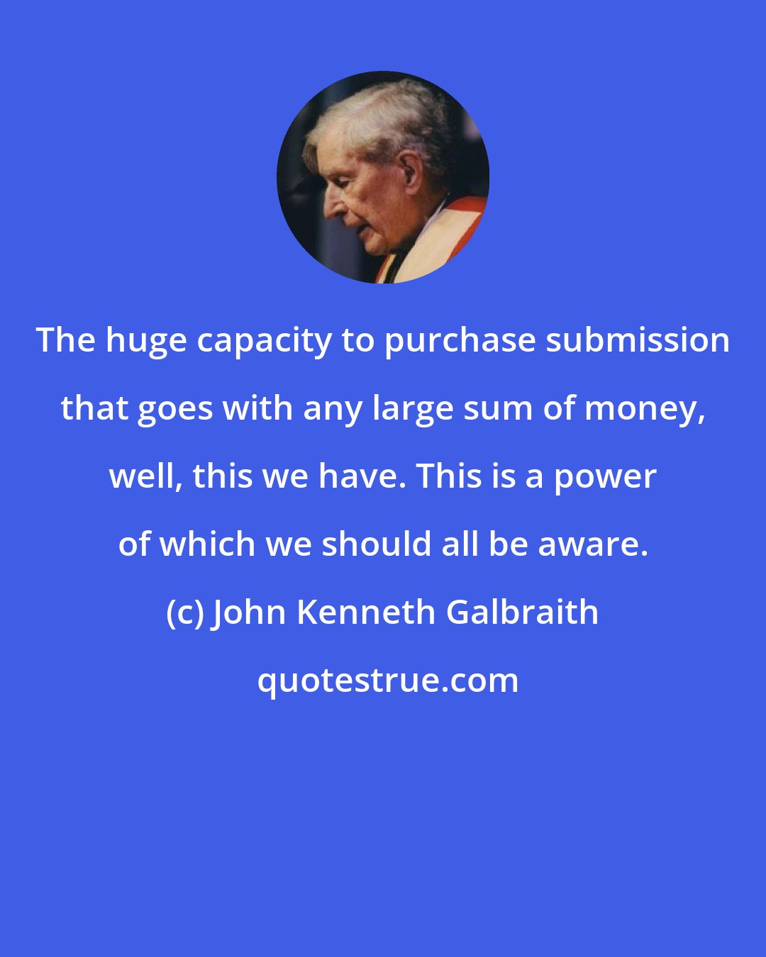 John Kenneth Galbraith: The huge capacity to purchase submission that goes with any large sum of money, well, this we have. This is a power of which we should all be aware.