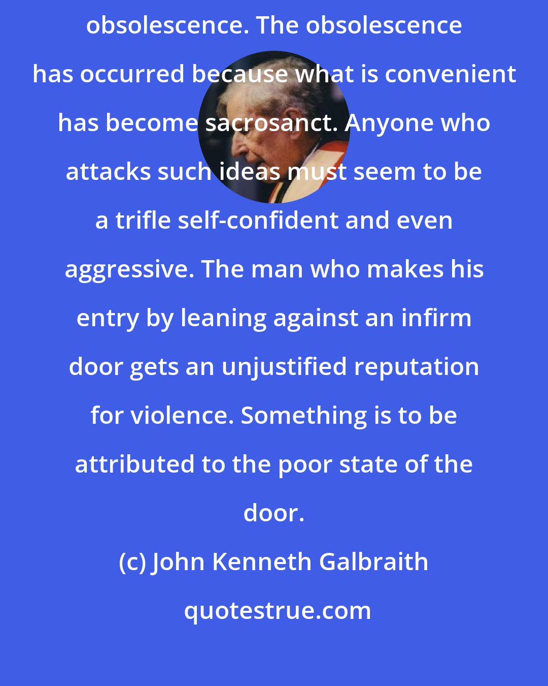 John Kenneth Galbraith: The shortcomings of economics are not original error but uncorrected obsolescence. The obsolescence has occurred because what is convenient has become sacrosanct. Anyone who attacks such ideas must seem to be a trifle self-confident and even aggressive. The man who makes his entry by leaning against an infirm door gets an unjustified reputation for violence. Something is to be attributed to the poor state of the door.