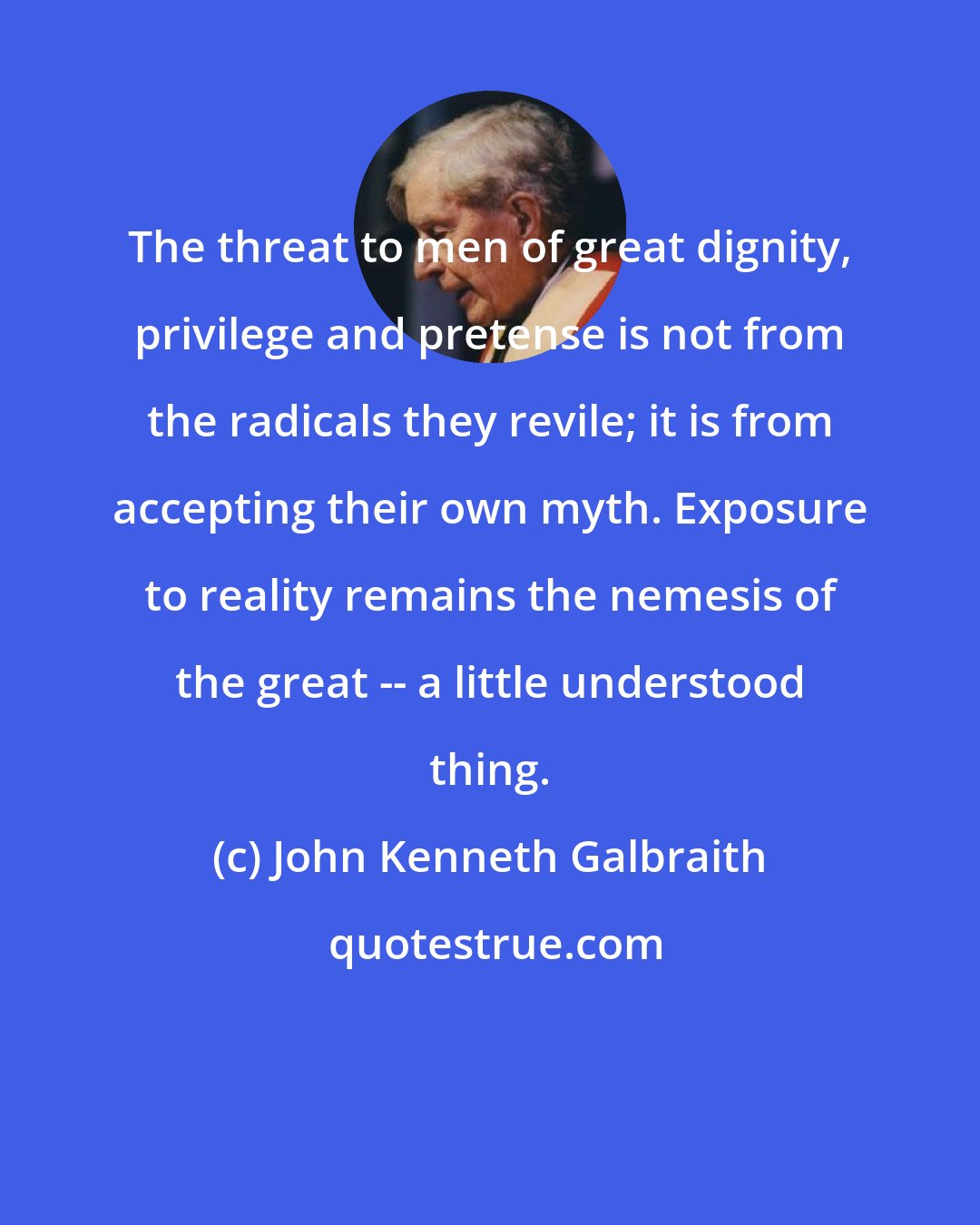 John Kenneth Galbraith: The threat to men of great dignity, privilege and pretense is not from the radicals they revile; it is from accepting their own myth. Exposure to reality remains the nemesis of the great -- a little understood thing.