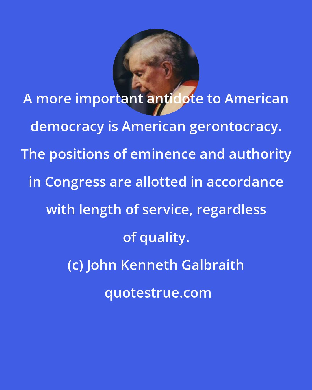 John Kenneth Galbraith: A more important antidote to American democracy is American gerontocracy. The positions of eminence and authority in Congress are allotted in accordance with length of service, regardless of quality.