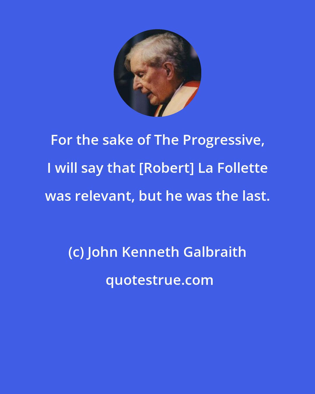 John Kenneth Galbraith: For the sake of The Progressive, I will say that [Robert] La Follette was relevant, but he was the last.