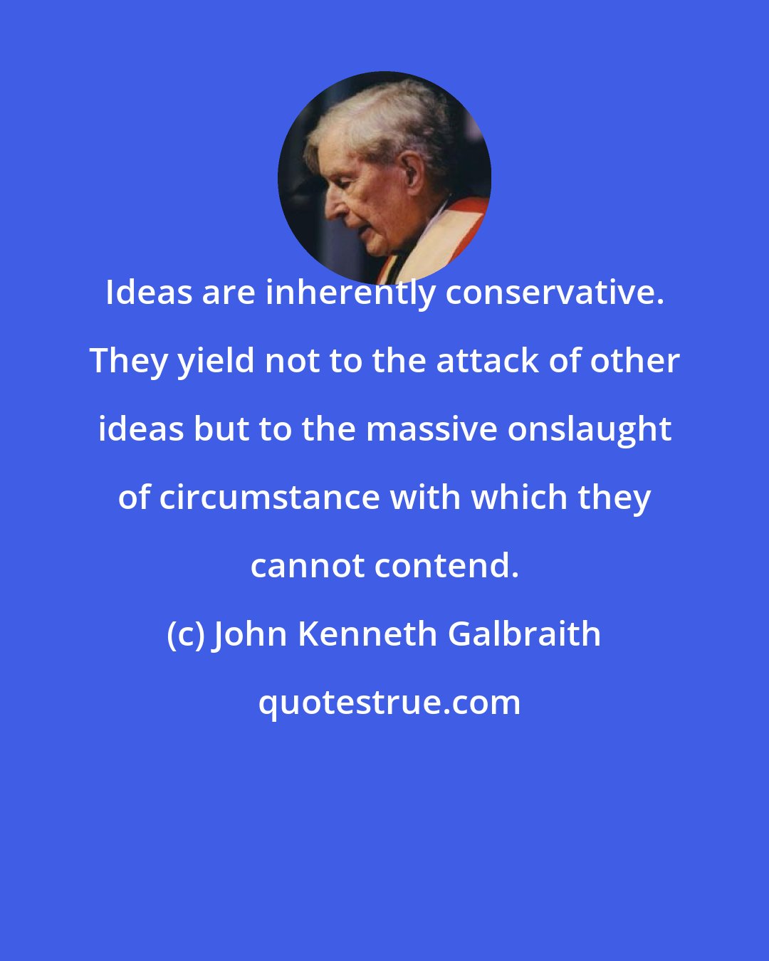 John Kenneth Galbraith: Ideas are inherently conservative. They yield not to the attack of other ideas but to the massive onslaught of circumstance with which they cannot contend.