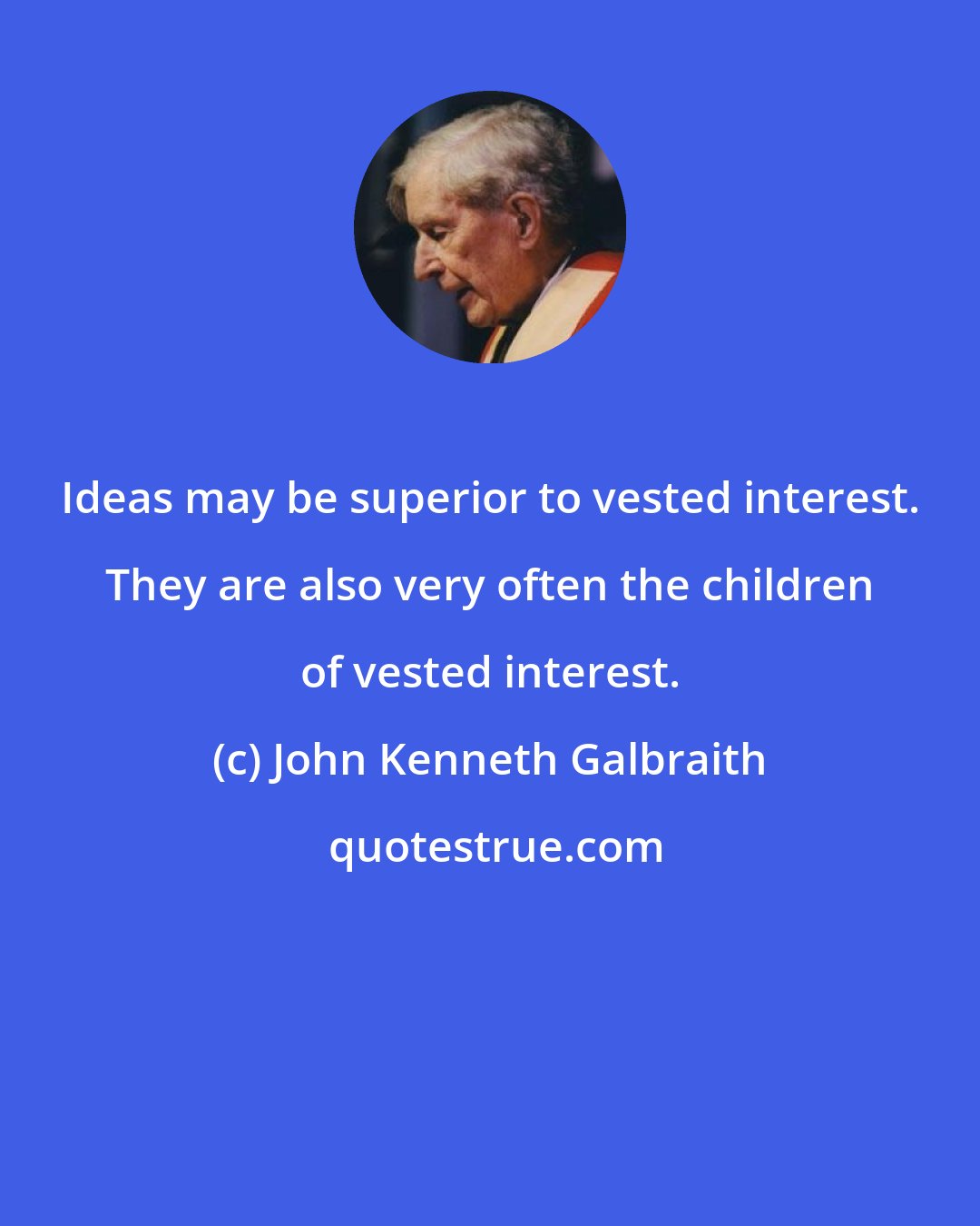 John Kenneth Galbraith: Ideas may be superior to vested interest. They are also very often the children of vested interest.