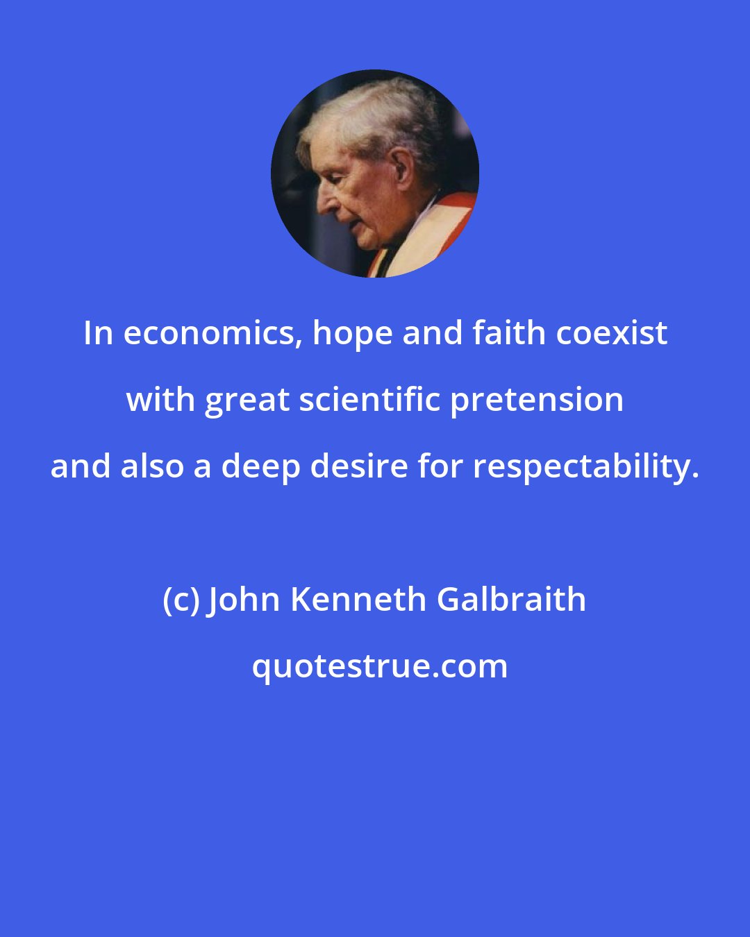 John Kenneth Galbraith: In economics, hope and faith coexist with great scientific pretension and also a deep desire for respectability.