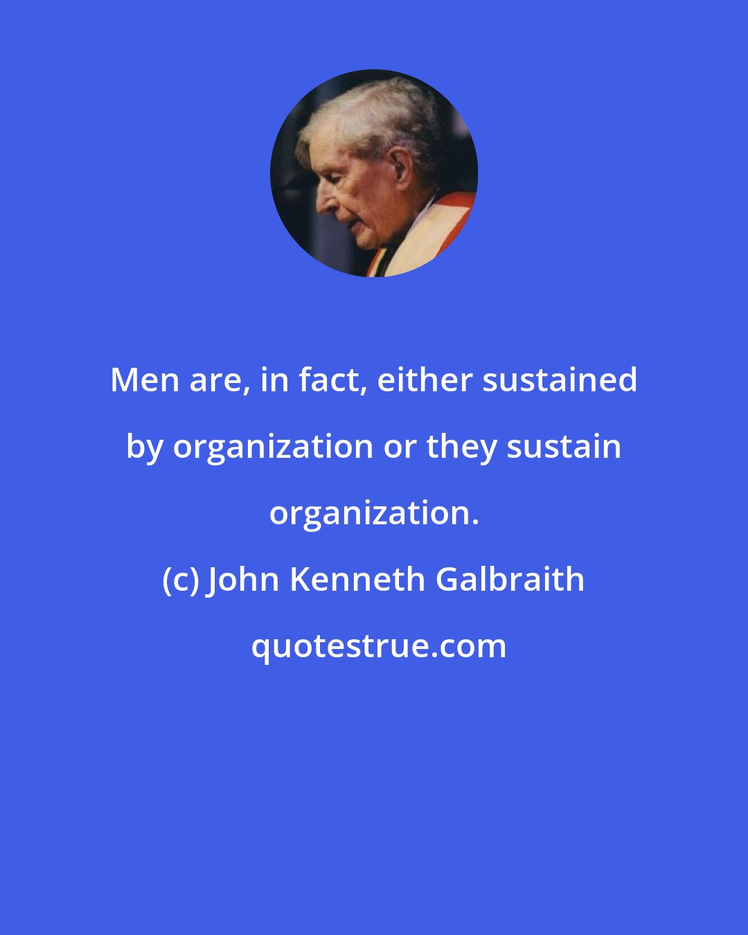 John Kenneth Galbraith: Men are, in fact, either sustained by organization or they sustain organization.