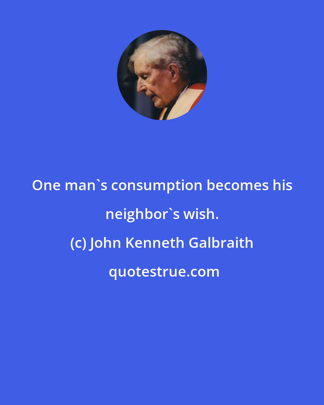 John Kenneth Galbraith: One man's consumption becomes his neighbor's wish.