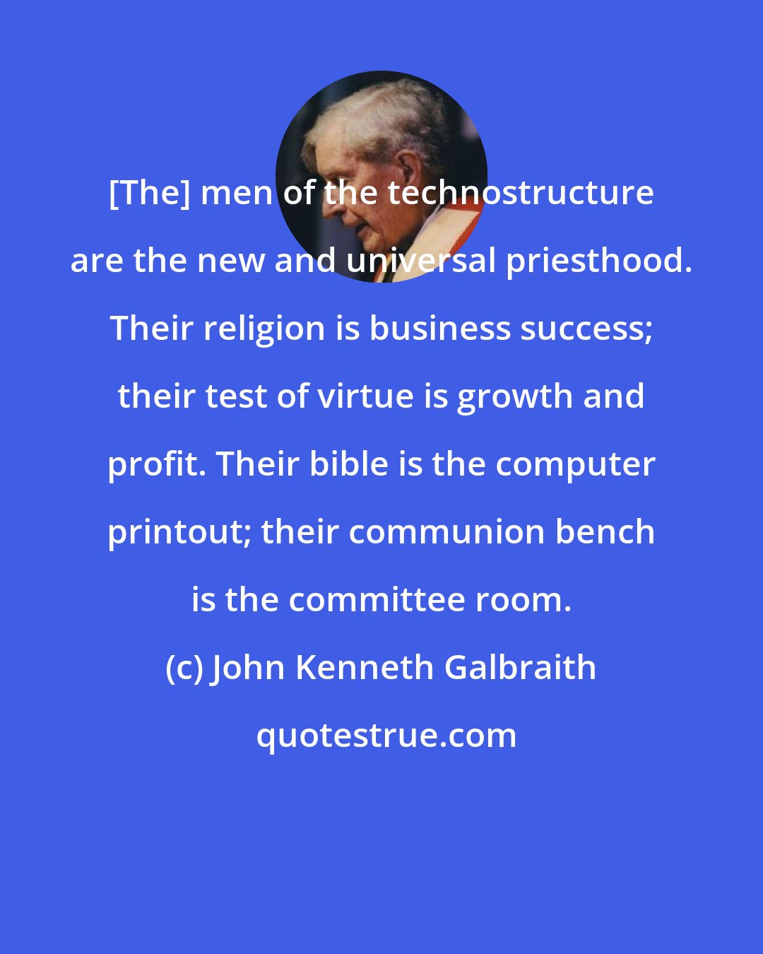 John Kenneth Galbraith: [The] men of the technostructure are the new and universal priesthood. Their religion is business success; their test of virtue is growth and profit. Their bible is the computer printout; their communion bench is the committee room.