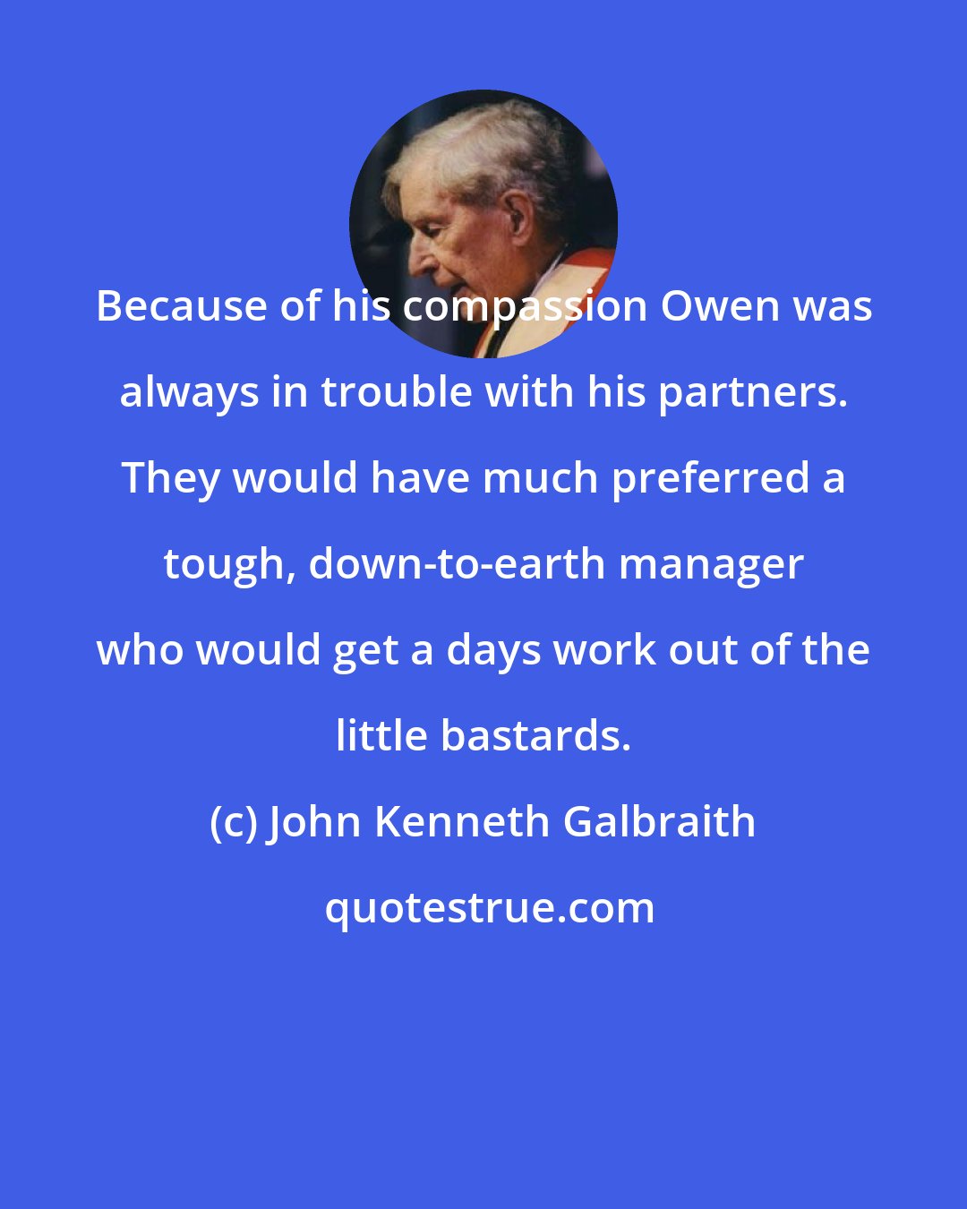 John Kenneth Galbraith: Because of his compassion Owen was always in trouble with his partners. They would have much preferred a tough, down-to-earth manager who would get a days work out of the little bastards.