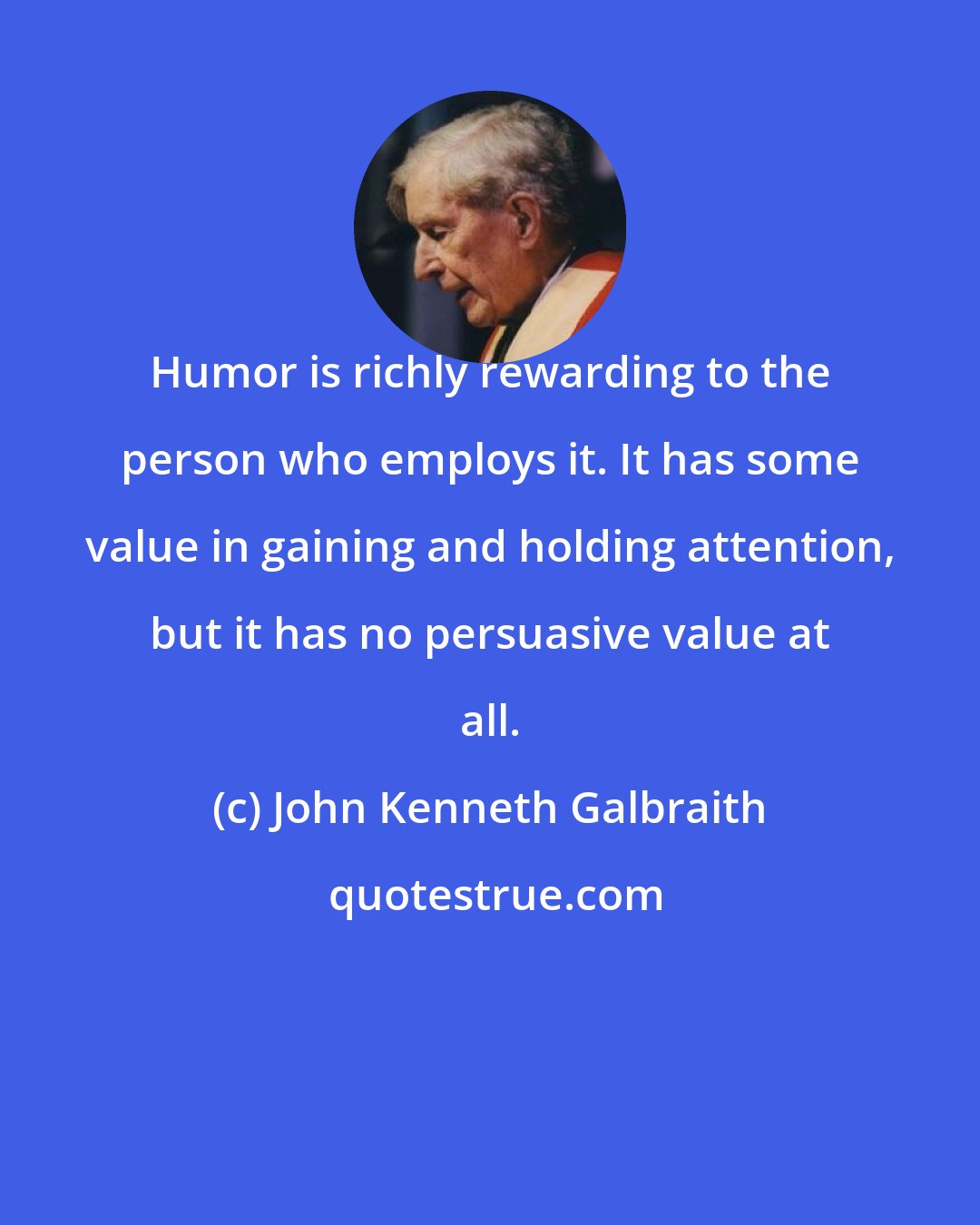 John Kenneth Galbraith: Humor is richly rewarding to the person who employs it. It has some value in gaining and holding attention, but it has no persuasive value at all.