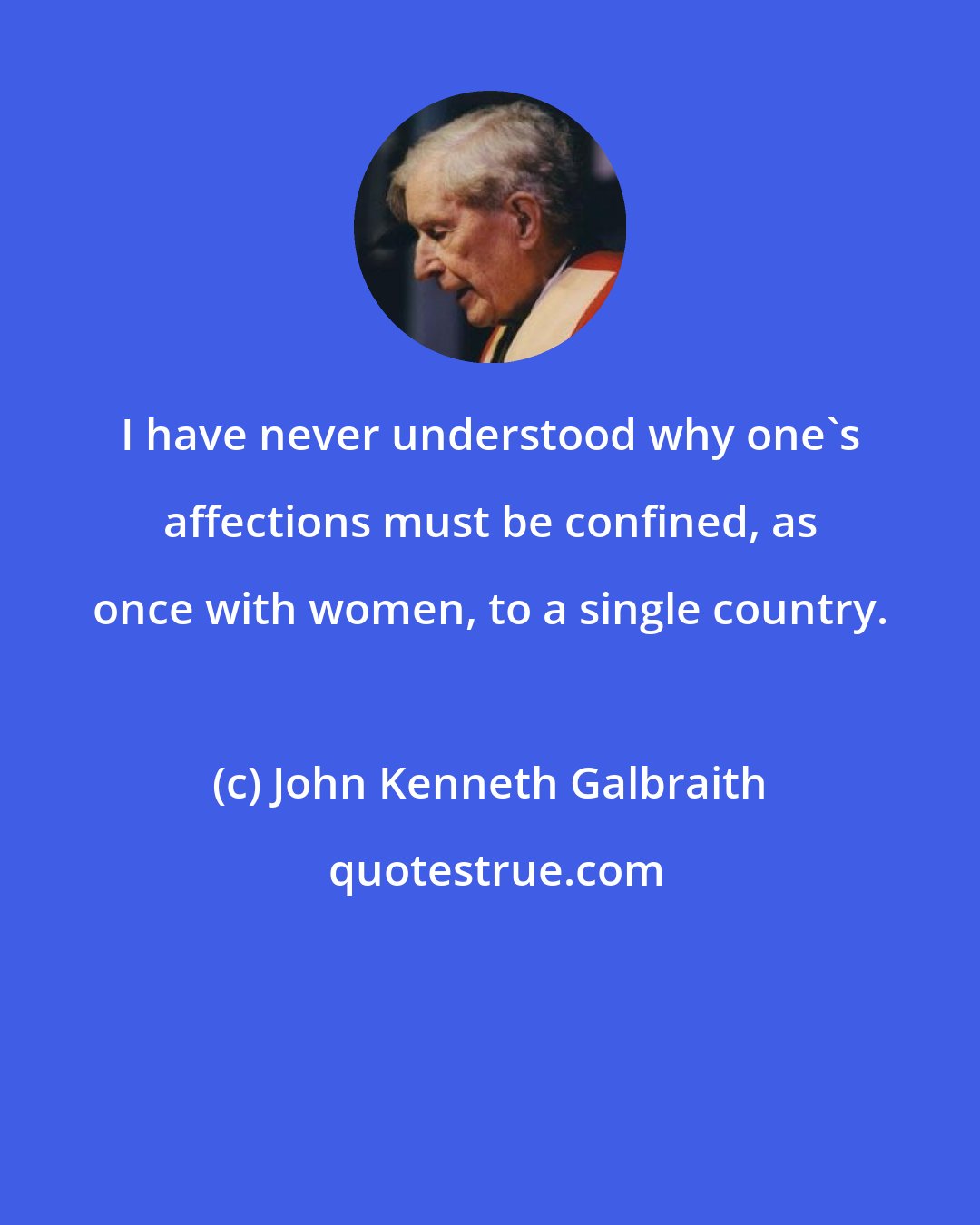 John Kenneth Galbraith: I have never understood why one's affections must be confined, as once with women, to a single country.