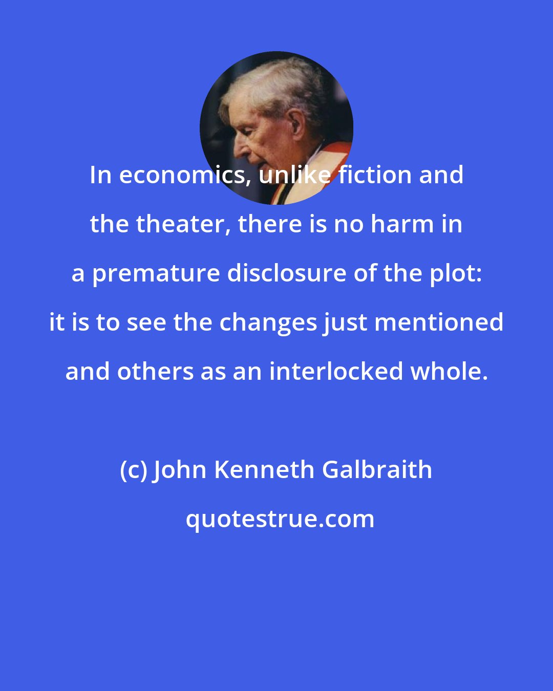 John Kenneth Galbraith: In economics, unlike fiction and the theater, there is no harm in a premature disclosure of the plot: it is to see the changes just mentioned and others as an interlocked whole.