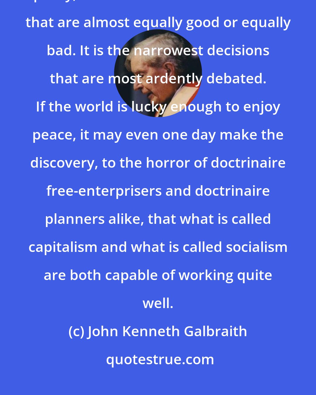 John Kenneth Galbraith: In the usual (though certainly not in every) public decision on economic policy, the choice is between courses that are almost equally good or equally bad. It is the narrowest decisions that are most ardently debated. If the world is lucky enough to enjoy peace, it may even one day make the discovery, to the horror of doctrinaire free-enterprisers and doctrinaire planners alike, that what is called capitalism and what is called socialism are both capable of working quite well.