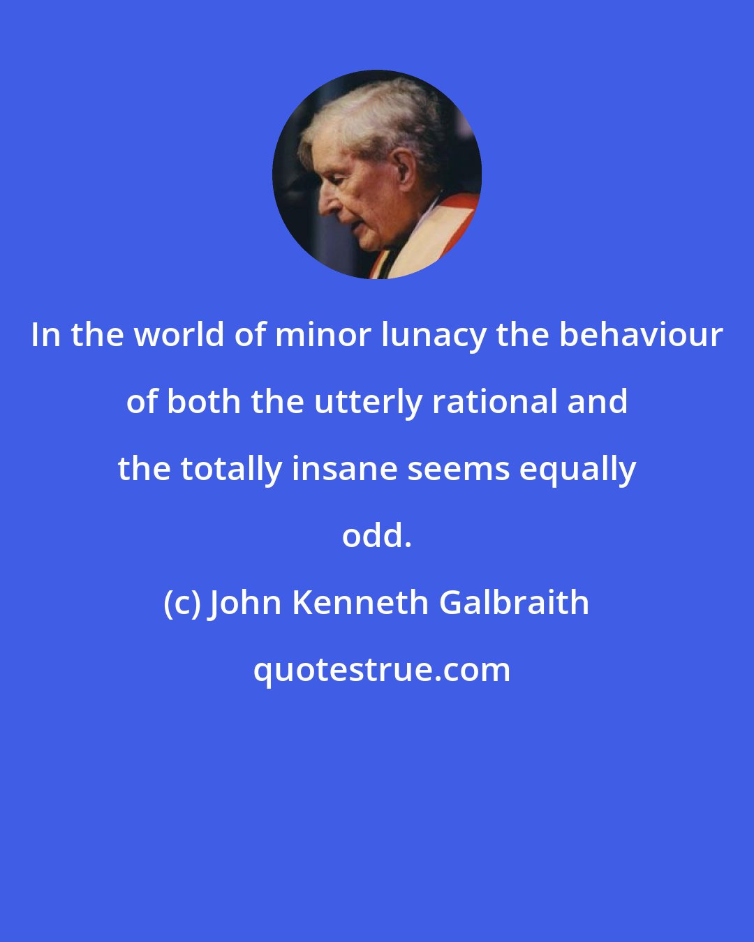 John Kenneth Galbraith: In the world of minor lunacy the behaviour of both the utterly rational and the totally insane seems equally odd.
