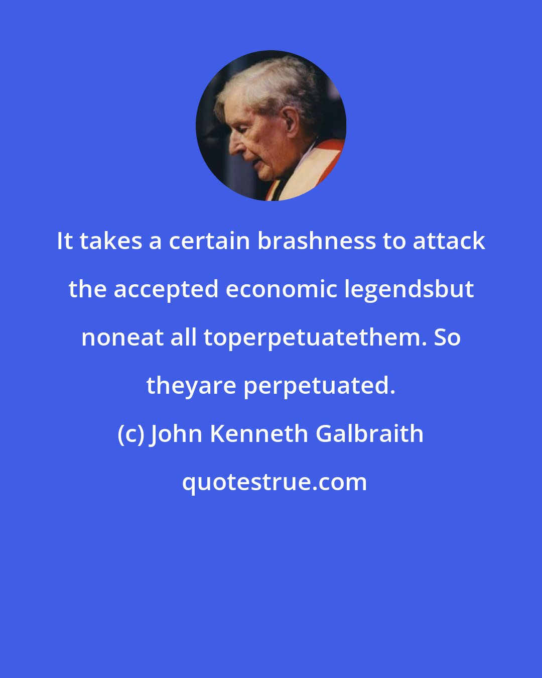 John Kenneth Galbraith: It takes a certain brashness to attack the accepted economic legendsbut noneat all toperpetuatethem. So theyare perpetuated.