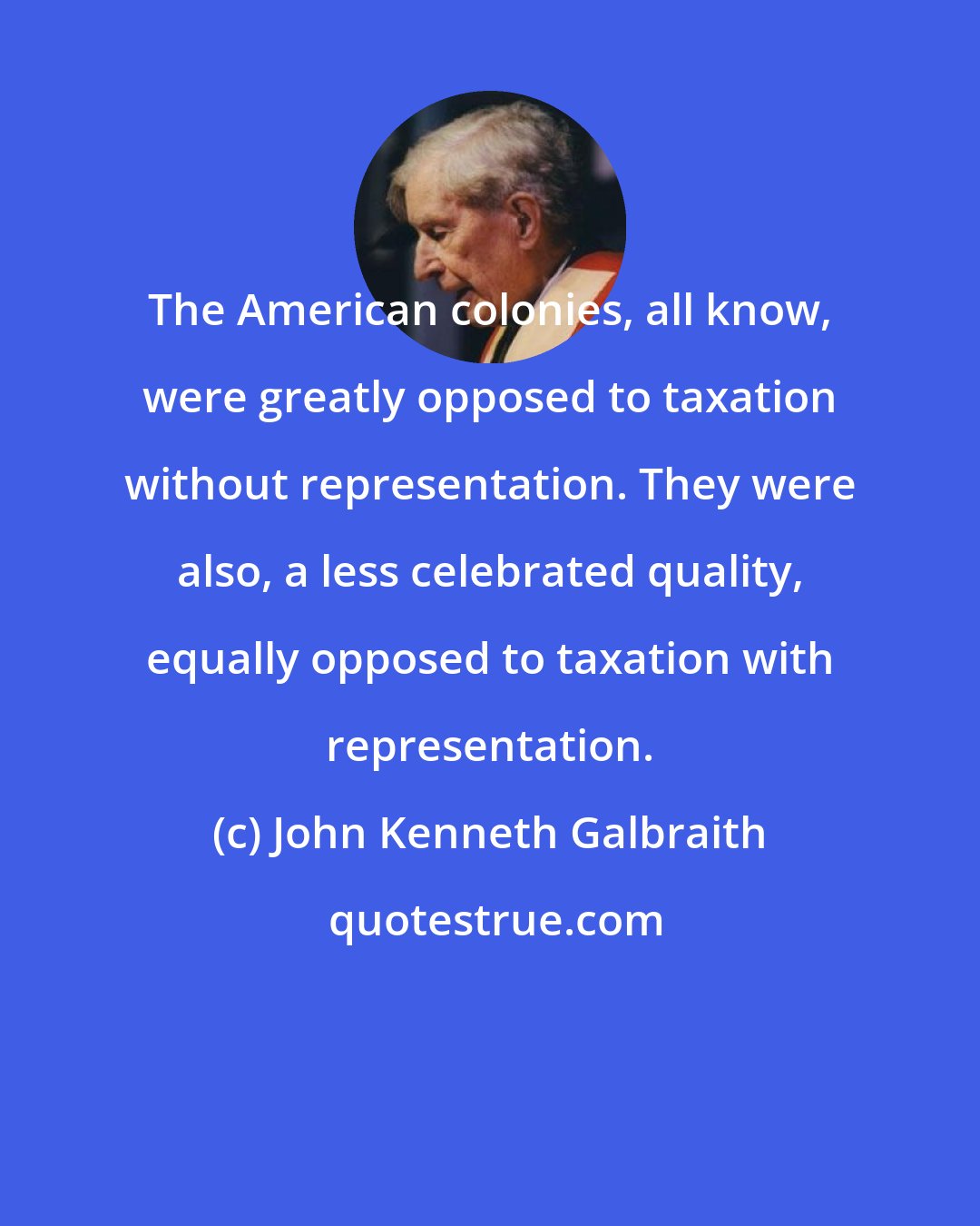 John Kenneth Galbraith: The American colonies, all know, were greatly opposed to taxation without representation. They were also, a less celebrated quality, equally opposed to taxation with representation.