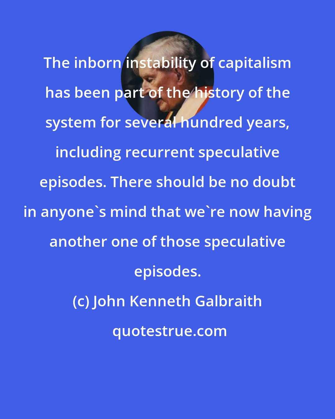 John Kenneth Galbraith: The inborn instability of capitalism has been part of the history of the system for several hundred years, including recurrent speculative episodes. There should be no doubt in anyone's mind that we're now having another one of those speculative episodes.