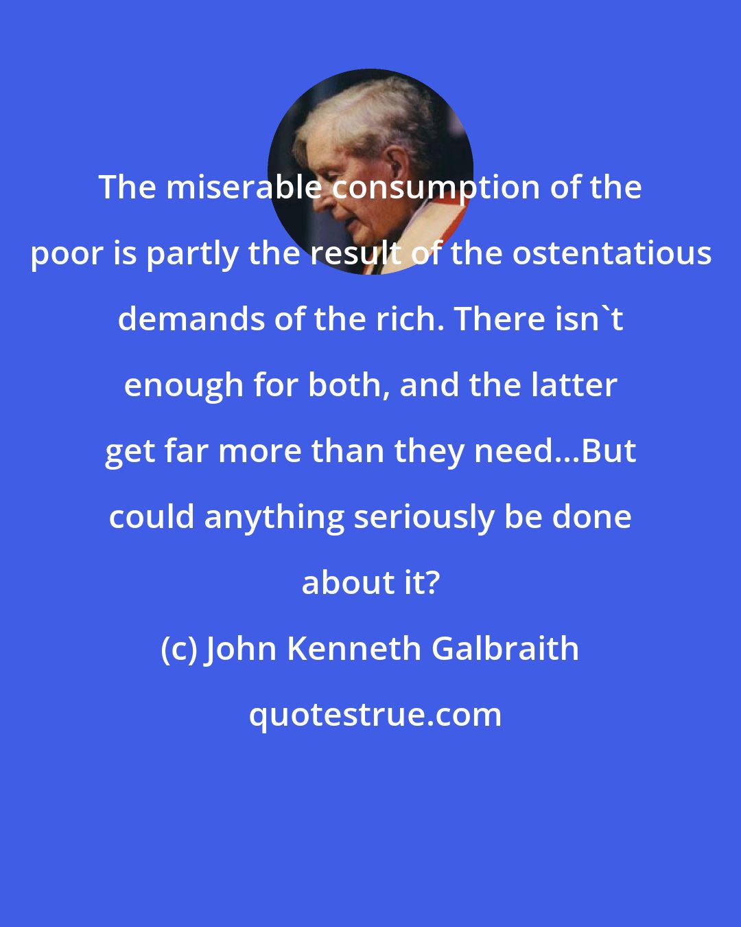 John Kenneth Galbraith: The miserable consumption of the poor is partly the result of the ostentatious demands of the rich. There isn't enough for both, and the latter get far more than they need...But could anything seriously be done about it?