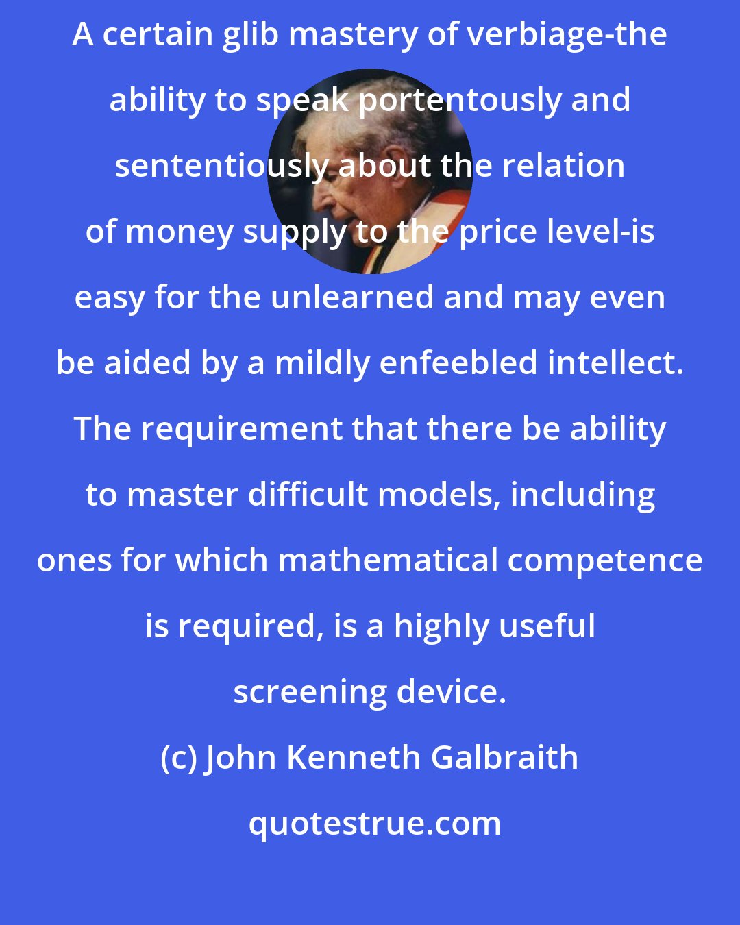 John Kenneth Galbraith: The oldest problem in economic education is how to exclude the incompetent. A certain glib mastery of verbiage-the ability to speak portentously and sententiously about the relation of money supply to the price level-is easy for the unlearned and may even be aided by a mildly enfeebled intellect. The requirement that there be ability to master difficult models, including ones for which mathematical competence is required, is a highly useful screening device.