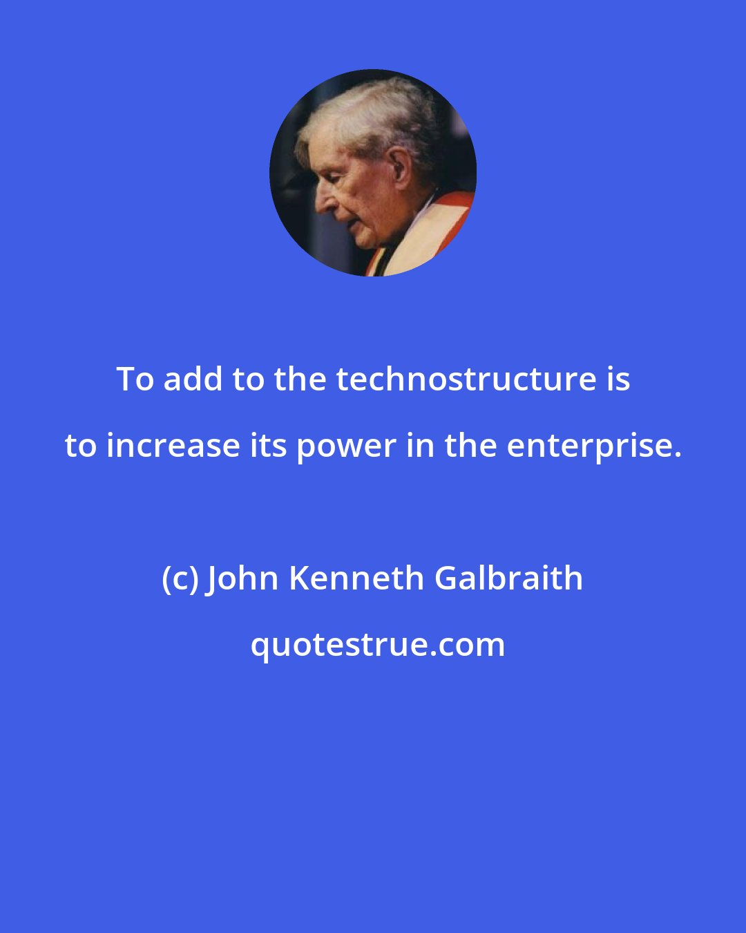 John Kenneth Galbraith: To add to the technostructure is to increase its power in the enterprise.