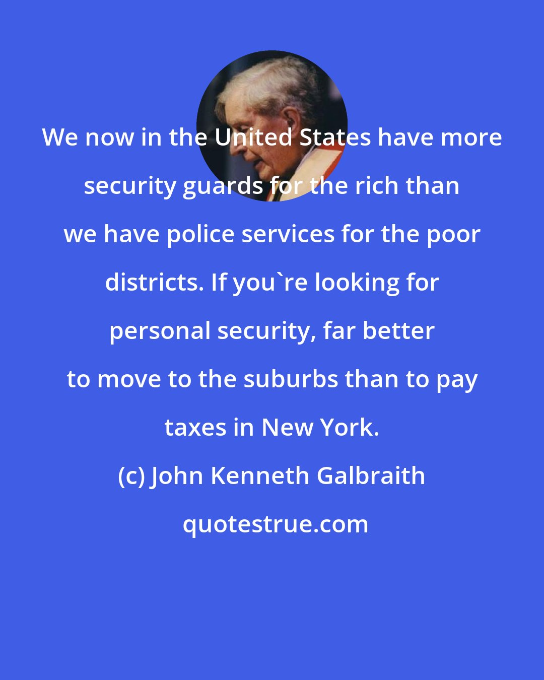 John Kenneth Galbraith: We now in the United States have more security guards for the rich than we have police services for the poor districts. If you're looking for personal security, far better to move to the suburbs than to pay taxes in New York.