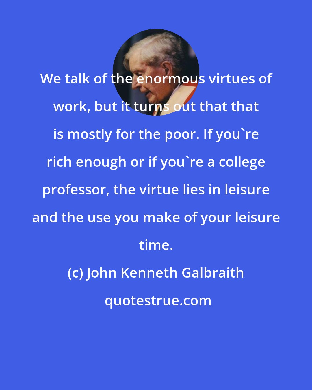 John Kenneth Galbraith: We talk of the enormous virtues of work, but it turns out that that is mostly for the poor. If you're rich enough or if you're a college professor, the virtue lies in leisure and the use you make of your leisure time.