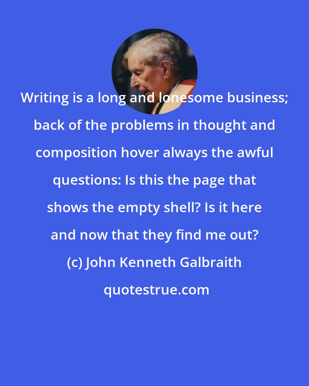 John Kenneth Galbraith: Writing is a long and lonesome business; back of the problems in thought and composition hover always the awful questions: Is this the page that shows the empty shell? Is it here and now that they find me out?