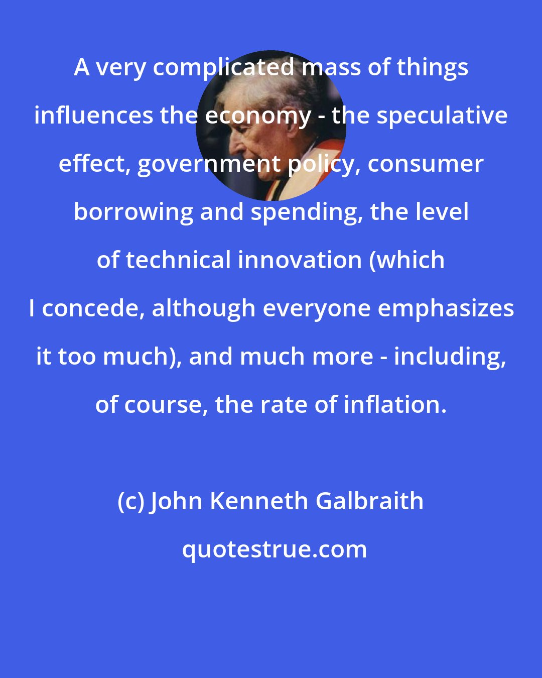 John Kenneth Galbraith: A very complicated mass of things influences the economy - the speculative effect, government policy, consumer borrowing and spending, the level of technical innovation (which I concede, although everyone emphasizes it too much), and much more - including, of course, the rate of inflation.