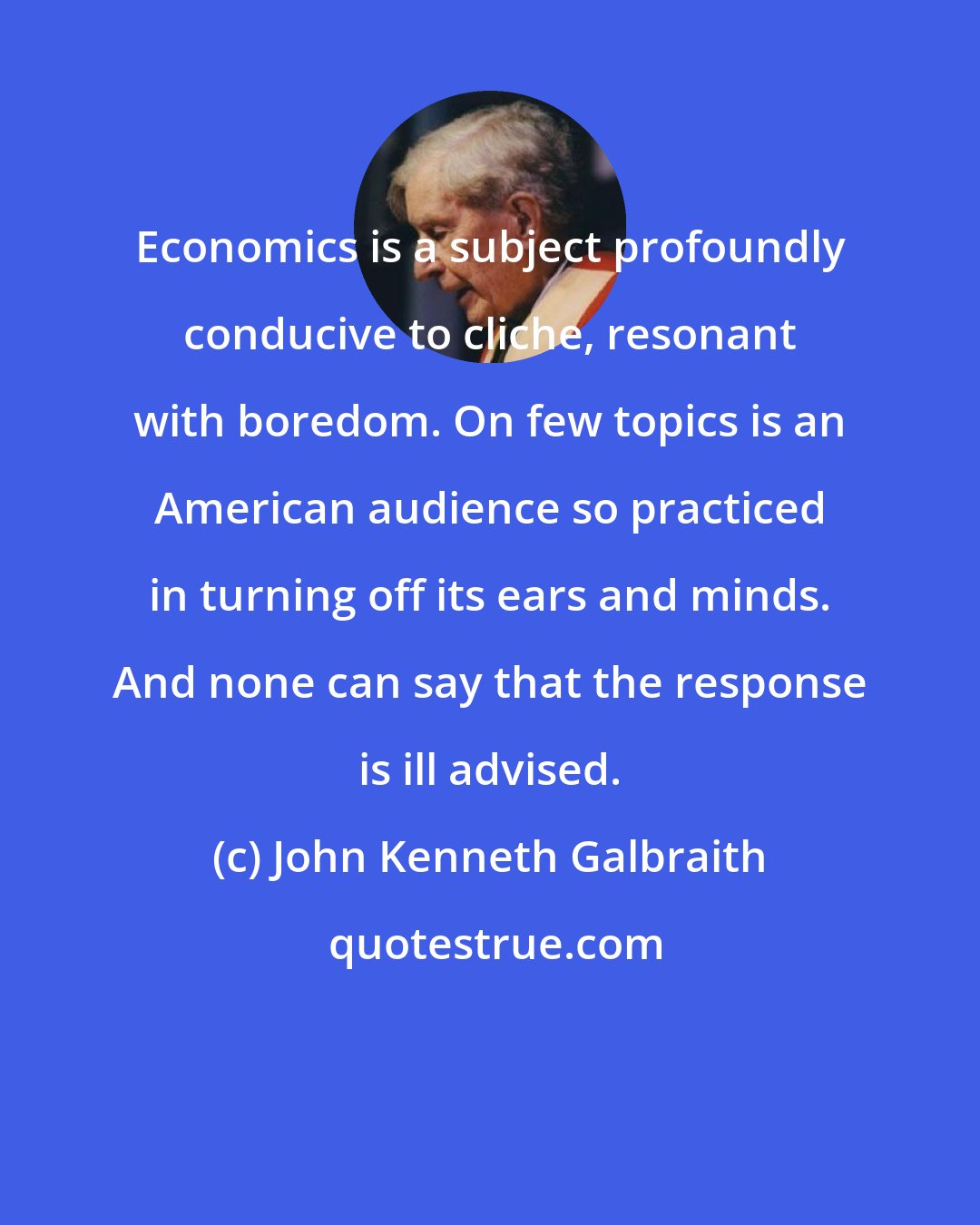 John Kenneth Galbraith: Economics is a subject profoundly conducive to cliche, resonant with boredom. On few topics is an American audience so practiced in turning off its ears and minds. And none can say that the response is ill advised.